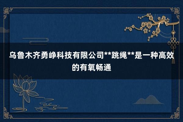 乌鲁木齐勇峥科技有限公司**跳绳**是一种高效的有氧畅通