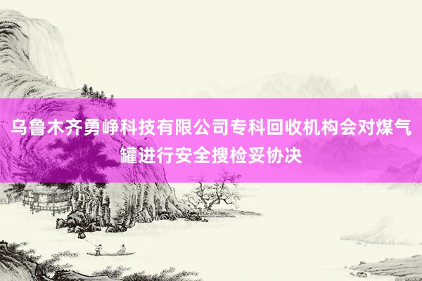 乌鲁木齐勇峥科技有限公司专科回收机构会对煤气罐进行安全搜检妥协决